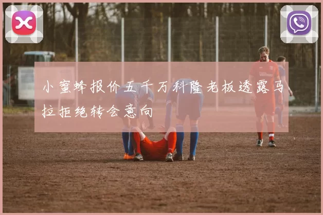 小蜜蜂报价五千万科隆老板透露马拉拒绝转会意向