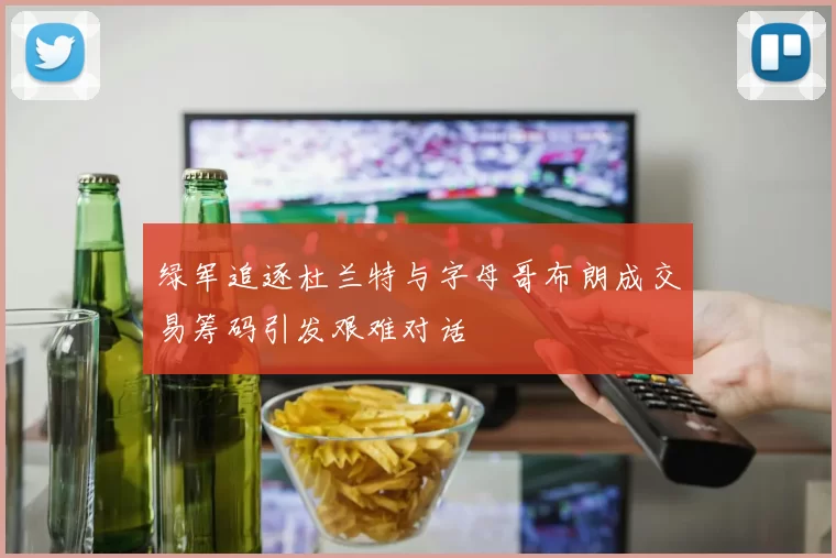 绿军追逐杜兰特与字母哥布朗成交易筹码引发艰难对话