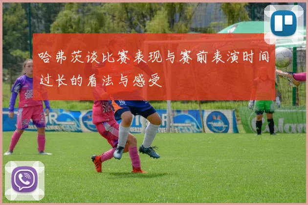 哈弗茨谈比赛表现与赛前表演时间过长的看法与感受