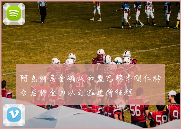 阿克利乌舍确认加盟巴黎李刚仁转会后将全力以赴推进新征程