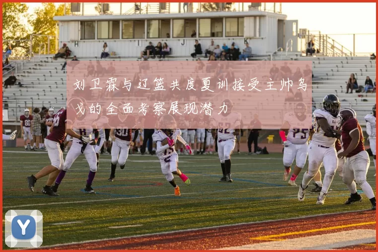 刘卫霖与辽篮共度夏训接受主帅乌戈的全面考察展现潜力